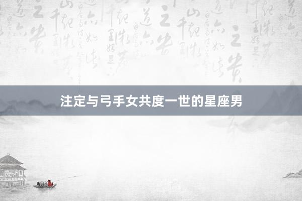 注定与弓手女共度一世的星座男