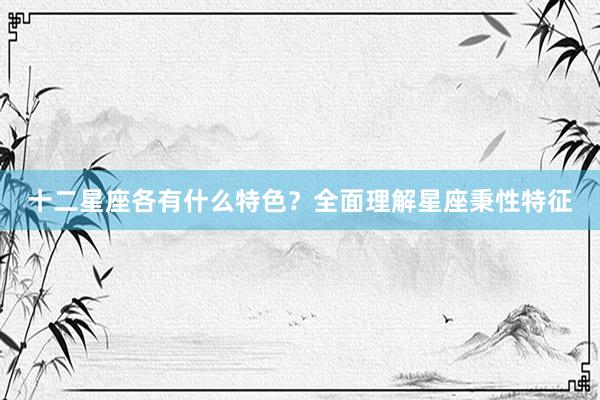 十二星座各有什么特色？全面理解星座秉性特征