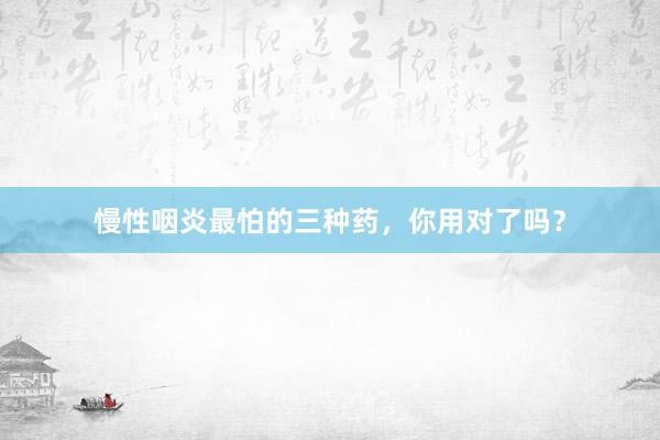慢性咽炎最怕的三种药，你用对了吗？