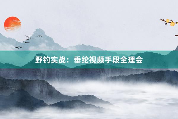 野钓实战：垂纶视频手段全理会
