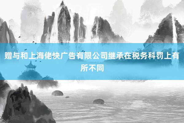赠与和上海佬快广告有限公司继承在税务科罚上有所不同
